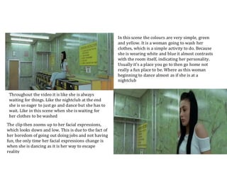 In this scene the colours are very simple, green
and yellow. It is a woman going to wash her
clothes, which is a simple activity to do. Because
she is wearing white and blue it almost contrasts
with the room itself, indicating her personality.
Usually it’s a place you go to then go home not
really a fun place to be. Where as this woman
beginning to dance almost as if she is at a
nightclub
The clip then zooms up to her facial expressions,
which looks down and low. This is due to the fact of
her boredom of going out doing jobs and not having
fun, the only time her facial expressions change is
when she is dancing as it is her way to escape
reality
Throughout the video it is like she is always
waiting for things. Like the nightclub at the end
she is so eager to just go and dance but she has to
wait. Like in this scene when she is waiting for
her clothes to be washed
 