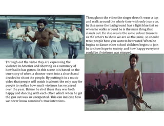 Through out the video they are expressing the
violence in America and showing us a summary of
how bad it has gotten. In this scene it is based on the
true story of when a shooter went into a church and
decided to shoot the people. By putting it in a music
video that people will watch is almost the only way for
people to realize how much violence has occurred
over the year. Before he shot them they was both
happy and dancing with each other which when he got
the gun out was so unexpected. This can indicate how
we never know someone’s true intentions.
Throughout the video the singer doesn’t wear a top
and walk around the whole time with only jeans on.
In this scene the background has a light blue tint so
when he walks around he is the main thing that
stands out. He also wears the same colour trousers
as the others to show we are all the same, so should
treat people how you want to be treated When he
begins to dance other school children begins to join
In to show hope to society and how happy everyone
could be if violence was stopped.
 