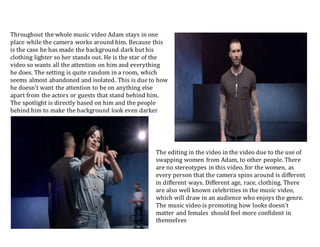 Throughout the whole music video Adam stays in one
place while the camera works around him. Because this
is the case he has made the background dark but his
clothing lighter so her stands out. He is the star of the
video so wants all the attention on him and everything
he does. The setting is quite random in a room, which
seems almost abandoned and isolated. This is due to how
he doesn’t want the attention to be on anything else
apart from the actors or guests that stand behind him.
The spotlight is directly based on him and the people
behind him to make the background look even darker
The editing in the video in the video due to the use of
swapping women from Adam, to other people. There
are no stereotypes in this video, for the women, as
every person that the camera spins around is different
in different ways. Different age, race, clothing. There
are also well known celebrities in the music video,
which will draw in an audience who enjoys the genre.
The music video is promoting how looks doesn’t
matter and females should feel more confident in
themselves
 
