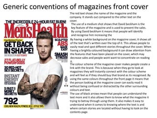 The red text shows the name of the magazine and the
company. It stands out compared to the other text on the
cover.
The use of a medium shot shows that David beckham is the
key feature of the magazine and is used to prevent the sales.
By using David beckham it means that people will identify
and recognise him increasing the
By having a white background on the magazine cover, it shows all
of the text that’s written over the top of it. This allows people to
easily read and spot different stories throughout the cover. When
having a brightly coloured background it can draw attention from
the features that have been placed on the cover, which may
decrease sales and people wont want to concentrate on reading
it.
The colour scheme of the magazine cover makes people create a
link with the brand. This is because when they go to look at
magazines they will instantly connect with the colour scheme
and will feel as if they should buy that brand as its recognised. By
using the same colours throughout the front page it means that
the person looking at the magazine cover can easily read it
without being confused or distracted by the other surrounding
colours and text.
The use of black arrows mean that people can understand the
text more and it also allows them to know what the magazine it
trying to betray through using them. It also makes it easy to
understand when it comes to knowing where the text is and
where certain stories are located without having to look on the
contents page.
Generic conventions of magazines front cover
 
