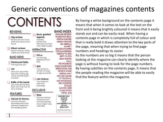 Generic conventions of magazines contents
By having a white background on the contents page it
means that when it comes to look at the text on the
front and it being brightly coloured it means that it easily
stands out and can be easily read. When having a
contents page in which is completely full of colour and
that is really bold it draws attention to the key parts of
the page, meaning that when trying to find page
numbers and headings its easier.
As the numbers are so big it means that the person
looking at the magazine can clearly identify where the
page is without having to look for the page numbers.
By having subtitles on the contents page, it means that
the people reading the magazine will be able to easily
find the feature within the magazine.
 