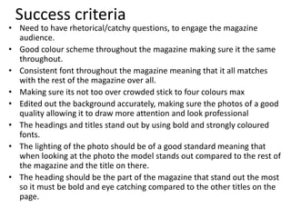 Success criteria
• Need to have rhetorical/catchy questions, to engage the magazine
audience.
• Good colour scheme throughout the magazine making sure it the same
throughout.
• Consistent font throughout the magazine meaning that it all matches
with the rest of the magazine over all.
• Making sure its not too over crowded stick to four colours max
• Edited out the background accurately, making sure the photos of a good
quality allowing it to draw more attention and look professional
• The headings and titles stand out by using bold and strongly coloured
fonts.
• The lighting of the photo should be of a good standard meaning that
when looking at the photo the model stands out compared to the rest of
the magazine and the title on there.
• The heading should be the part of the magazine that stand out the most
so it must be bold and eye catching compared to the other titles on the
page.
 