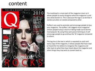 content
The masthead is a main part of the magazine cover as it
allows people to easily recognise what the magazine is and
also what brand it is. This is because the logo is so bit that it
stands out when on stands compared to other
Puffery's are used to promote and encourage people to buy
your magazine. The puffery ‘uk’s biggest music magazine’
entices people to buy it due to it being made out to be the
most popular. By using these persuasive techniques it will
encourage people to go and buy the ‘Q’ magazine compared
to others.
The tag line is the text in which is repeated on each and
every copy of the magazine, it allows people that have read
or heard the line before to recognise the magazine and
refer back to what they have heard about the magazine and
other things they may wish to convert back to.
 