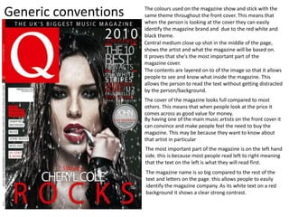 Generic conventions
Central medium close up shot in the middle of the page,
shows the artist and what the magazine will be based on.
It proves that she's the most important part of the
magazine cover.
The contents are layered on to of the image so that it allows
people to see and know what inside the magazine. This
allows the person to read the text without getting distracted
by the person/background.
The colours used on the magazine show and stick with the
same theme throughout the front cover. This means that
when the person is looking at the cover they can easily
identify the magazine brand and due to the red white and
black theme.
By having one of the main music artists on the front cover it
can convince and make people feel the need to buy the
magazine. This may be because they want to know about
that artist in particular
The cover of the magazine looks full compared to most
others. This means that when people look at the price it
comes across as good value for money.
The most important part of the magazine is on the left hand
side. this is because most people read left to right meaning
that the text on the left is what they will read first.
The magazine name is so big compared to the rest of the
text and letters on the page. this allows people to easily
identify the magazine company. As its white text on a red
background it shows a clear strong contrast.
 