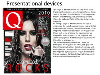 Presentational devices
The range of different founts and sizes make show
that the different pieces of text mean different things.
Such as the ‘ROCKS’ at the bottom of the page shows
that it’s one of the key parts of the magazine and
shows the audience that it is the main feature in the
magazine.
By having a range of different founts and sizes it
means that the main features are more clear and that
they stand out a lot more compared to the rest of the
magazine. The smaller features on the magazine are
things such as the price and the issue number as
they're less important parts of the magazine and
aren't always places that the designer would wish for
the public to be drawn to.
The main colours represented and carried out
throughout the magazine are white, red, grey and
black, these are all colours that clearly contrast with
each other and create an effect of Cheryl Cole within
the magazine. By having these colours it means that
the red massively stands out showing the key points
that are included in the magazine.
 