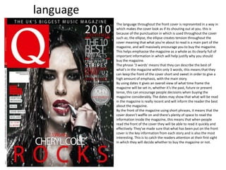 language
The language throughout the front cover is represented in a way in
which makes the cover look as if its shouting out at you. this is
because of the punctuation in which is used throughout the cover
such as; the ellipse, the ellipse creates tension throughout the
cover meaning that what you’re about to read is a main part of the
magazine, and will massively encourage you to buy the magazine.
This helps emphasise the magazine as a whole as its clearly full of
important information in which will help justify why you should
buy the magazine.
The phrase ‘3 words' means that they can describe the best of
what's in the magazine within only 3 words, this means that they
can keep the front of the cover short and sweet in order to give a
high amount of emphasis, with the main story.
By using dates it gives an overall view of what time frame the
magazine will be set in, whether it’s the past, future or present
tense, this can encourage people decisions when buying the
magazine considerably. The dates may show that what will be read
in the magazine is really recent and will inform the reader the best
about the magazine.
By the front of the magazine using short phrases, it means that the
cover doesn’t waffle on and there’s plenty of space to read the
information inside the magazine, this means that when people
read the front of the cover they will be able to read it quickly and
effectively. They’ve made sure that what has been put on the front
cover is the key information from each story and is also the most
interesting. This is to catch the readers attention at their first sight
in which they will decide whether to buy the magazine or not.
 