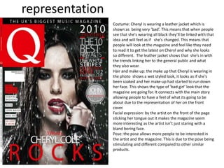 representation
Costume: Cheryl is wearing a leather jacket which is
shown as being very ‘bad’. This means that when people
see that she's wearing all black they’ll be linked with that
idea and will feel as if she's changed. This means that
people will look at the magazine and feel like they need
to read it to get the latest on Cheryl and why she looks
so different. The leather jacket shows that she's in with
the trends linking her to the general public and what
they also wear.
Hair and make up: the make up that Cheryl is wearing in
the photo shows a wet styled look, it looks as if she's
been soaked and her make-up had started to run down
her face. This shows the type of ‘bad girl’ look that the
magazine are going for. It connects with the main story
allowing people to have a feel of what its going to be
about due to the representation of her on the front
cover.
Facial expression: by the artist on the front of the page
sticking her tongue out it makes the magazine seem
more interesting as the artist isn’t just staring with a
bland boring face.
Pose: the pose allows more people to be interested in
the artist and the magazine. This is due to the pose being
stimulating and different compared to other similar
products.
 