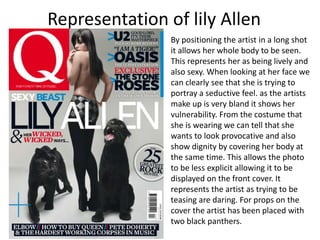 Representation of lily Allen
By positioning the artist in a long shot
it allows her whole body to be seen.
This represents her as being lively and
also sexy. When looking at her face we
can clearly see that she is trying to
portray a seductive feel. as the artists
make up is very bland it shows her
vulnerability. From the costume that
she is wearing we can tell that she
wants to look provocative and also
show dignity by covering her body at
the same time. This allows the photo
to be less explicit allowing it to be
displayed on the front cover. It
represents the artist as trying to be
teasing are daring. For props on the
cover the artist has been placed with
two black panthers.
 
