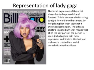 The facial expression of the artist
shows her to be powerful and
forward. This is because she is staring
straight forward into the camera.by
her gritting her teeth together it
shows sexual tension. The artist is
photo'd in a medium shot means that
all of the key parts of the person is
seen, including her hair, facial
expression and lipstick. Her hair and
make up is created in a weird
unrealistic way that allows
Representation of lady gaga
 