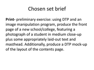 Chosen set brief
Print- preliminary exercise: using DTP and an
image manipulation program, produce the front
page of a new school/college, featuring a
photograph of a student in medium close-up
plus some appropriately laid-out text and
masthead. Additionally, produce a DTP mock-up
of the layout of the contents page.
 