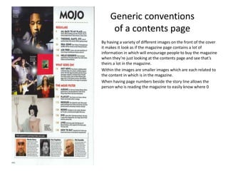 Generic conventions
of a contents page
By having a variety of different images on the front of the cover
it makes it look as if the magazine page contains a lot of
information in which will encourage people to buy the magazine
when they’re just looking at the contents page and see that’s
theirs a lot in the magazine.
Within the images are smaller images which are each related to
the content in which is in the magazine.
When having page numbers beside the story line allows the
person who is reading the magazine to easily know where 0
 