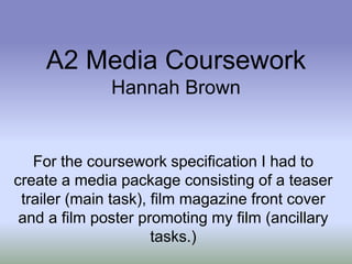 A2 Media Coursework
              Hannah Brown


   For the coursework specification I had to
create a media package consisting of a teaser
 trailer (main task), film magazine front cover
 and a film poster promoting my film (ancillary
                      tasks.)
 