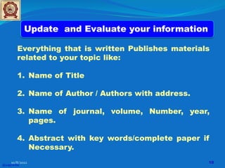 Everything that is written Publishes materials
related to your topic like:
1. Name of Title
2. Name of Author / Authors with address.
3. Name of journal, volume, Number, year,
pages.
4. Abstract with key words/complete paper if
Necessary.
Update and Evaluate your information
@copywrite
10/8/2022 10
 