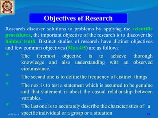10/8/2022 13
Objectives of Research
Research discover solutions to problems by applying the scientific
procedures, the important objective of the research is to discover the
hidden truth. Distinct studies of research have distinct objectives
and few common objectives (Max.4/5) are as follows:
* The foremost objective is to achieve thorough
knowledge and also understanding with an observed
circumstance.
* The second one is to define the frequency of distinct things.
* The next is to test a statement which is assumed to be genuine
and that statement is about the casual relationship between
variables.
* The last one is to accurately describe the characteristics of a
specific individual or a group or a situation
 