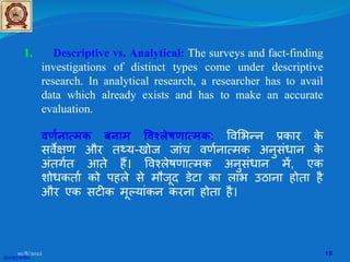 1. Descriptive vs. Analytical: The surveys and fact-finding
investigations of distinct types come under descriptive
research. In analytical research, a researcher has to avail
data which already exists and has to make an accurate
evaluation.
वणर्नात्मक बनाम �वश्लेषणात्मक: �व�भन्न प्रकार क
े
सव��ण और तथ्य-खोज जांच वणर्नात्मक अनुसंधान क
े
अंतगर्त आते ह�। �वश्लेषणात्मक अनुसंधान म�, एक
शोधकतार् को पहले से मौजूद डेटा का लाभ उठाना होता है
और एक सट�क मूल्यांकन करना होता है।
@copywrite
10/8/2022 15
 