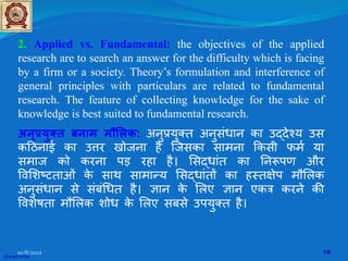 2. Applied vs. Fundamental: the objectives of the applied
research are to search an answer for the difficulty which is facing
by a firm or a society. Theory’s formulation and interference of
general principles with particulars are related to fundamental
research. The feature of collecting knowledge for the sake of
knowledge is best suited to fundamental research.
अनुप्रयुक्त बनाम मौ�लक: अनुप्रयुक्त अनुसंधान का उद्देश्य उस
क�ठनाई का उ�र खोजना है िजसका सामना �कसी फमर् या
समाज को करना पड़ रहा है। �सद्धांत का �नरूपण और
�व�शष्टताओं क
े साथ सामान्य �सद्धांत� का हस्त�ेप मौ�लक
अनुसंधान से संबं�धत है। �ान क
े �लए �ान एकत्र करने क�
�वशेषता मौ�लक शोध क
े �लए सबसे उपयुक्त है।
@copywrite
10/8/2022 16
 