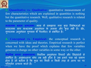 3. Quantitative vs. Qualitative: quantitative measurement of
few characteristics which are explained in quantities is nothing
but the quantitative research. Well, qualitative research is related
to the parameter of quality.
मात्रात्मक बनाम गुणात्मक: मात्रा म� समझाया गया क
ु छ �वशेषताओं का
मात्रात्मक माप मात्रात्मक अनुसंधान क
े अलावा और क
ु छ नह�ं है। खैर,
गुणात्मक अनुसंधान गुणव�ा क
े पैरामीटर से संबं�धत है।
4. Conceptual vs. Empirical: the conceptual research is
concerned with ideas and theories. Empirical research is perfect
when we have the proof which explains that few variables
generate a change on other variables in some way or the other.
वैचा�रक बनाम अनुभवजन्य: वैचा�रक अनुसंधान �वचार� और �सद्धांत� से
संबं�धत है। अनुभवजन्य शोध तब सह� होता है जब हमारे पास वह प्रमाण
होता है जो बताता है �क क
ु छ चर �कसी न �कसी तरह से अन्य चर पर
प�रवतर्न उत्पन्न करते ह�।
@copywrite
10/8/2022 17
 