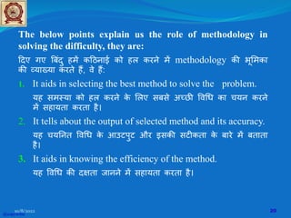 The below points explain us the role of methodology in
solving the difficulty, they are:
�दए गए �बंदु हम� क�ठनाई को हल करने म� methodology क� भू�मका
क� व्याख्या करते ह�, वे ह�:
1. It aids in selecting the best method to solve the problem.
यह समस्या को हल करने क
े �लए सबसे अच्छ� �व�ध का चयन करने
म� सहायता करता है।
2. It tells about the output of selected method and its accuracy.
यह चय�नत �व�ध क
े आउटपुट और इसक� सट�कता क
े बारे म� बताता
है।
3. It aids in knowing the efficiency of the method.
यह �व�ध क� द�ता जानने म� सहायता करता है।
10/8/2022 20
@copywrite
 