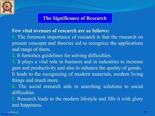 Few vital avenues of research are as follows:
1. The foremost importance of research is that the research on
present concepts and theories aid to recognize the applications
and range of them.
2. It furnishes guidelines for solving difficulties.
3. It plays a vital role in business and in industries to increase
gain and productivity and also to enhance the quality of goods.
It leads to the recognizing of modern materials, modern living
things and much more.
4. The social research aids in searching solutions to social
difficulties.
5. Research leads to the modern lifestyle and fills it with glory
and happiness.
.
The Significance of Research
@copywrite
10/8/2022 21
 
