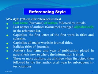10/8/2022 22
Referencing Style
APA style (7th ed.) for references is best
Last name (Surname) of author, followed by initials.
Last names of authors (Surname) arranged alphabetically
in the reference list.
Capitalize the first letter of the first word in titles and
subtitles.
Capitalize all major words in journal titles.
Italicize titles of journals.
Author’s last name and year of publication placed in
parenthesis next to where the information is cited.
Three or more authors, use all three when first cited then
followed by the first author et al., year for subsequent in-
text citations
 