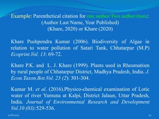 10/8/2022 23
Example: Parenthetical citation for one author/Two author/more:
(Author Last Name, Year Published)
(Khare, 2020) or Khare (2020)
Khare Pushpendra Kumar (2006). Biodiversity of Algae in
relation to water pollution of Satari Tank, Chhatarpur (M.P)
Ecoprint.Vol. 13: 69-72.
Khare P.K. and L. J. Khare (1999). Plants used in Rheumatism
by rural people of Chhatarpur District, Madhya Pradesh, India. J.
Econ.Taxon.Bot.Vol. 23 (2): 301-304.
Kumar M. et al. (2016).Physico-chemical examination of Lotic
water of river Yamuna at Kalpi, District Jalaun, Uttar Pradesh,
India. Journal of Environmental Research and Development
Vol.10 (03):529-536.
 