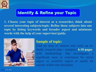 1. Choose your topic of interest as a researcher, think about
several interesting subjects/topic. Refine those subjects into one
topic by listing keywords and broader aspect and minimum
words with the help of your supervisor/guide.
Sample of topic:
Find an area of interest and write an in-
depth, research plan / synopsis (6-10 pages)
with methodology that investigates a
significant issue or conclusion for social
aspect or scientific aspect or useful for
society within that discipline.
ERIC
@copy write
10/8/2022 3
 