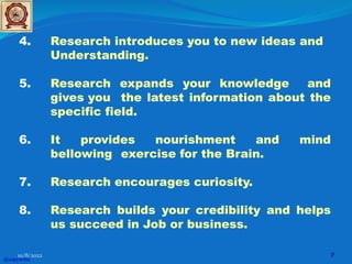 4. Research introduces you to new ideas and
Understanding.
5. Research expands your knowledge and
gives you the latest information about the
specific field.
6. It provides nourishment and mind
bellowing exercise for the Brain.
7. Research encourages curiosity.
8. Research builds your credibility and helps
us succeed in Job or business.
@copywrite
10/8/2022 7
 