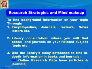 Research Strategies and Mind makeup
To find background information on your topic
Through:
1. Encyclopedias, Journals, reviews, News
letters etc.
2. Library consultation: where you will find
books and journals on your Related subject
/topic etc.
3. Use the library’s many databases to find in-
depth information in books and journals :
Online Research Data base (articles &
journals)
@copywrite
10/8/2022 8
 