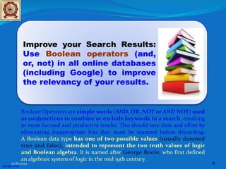 Improve your Search Results:
Use Boolean operators (and,
or, not) in all online databases
(including Google) to improve
the relevancy of your results.
Boolean Operators are simple words (AND, OR, NOT or AND NOT) used
as conjunctions to combine or exclude keywords in a search, resulting
in more focused and productive results. This should save time and effort by
eliminating inappropriate hits that must be scanned before discarding.
A Boolean data type has one of two possible values (usually denoted
true and false), intended to represent the two truth values of logic
and Boolean algebra. It is named after George Boole, who first defined
an algebraic system of logic in the mid 19th century.
@copywrite
10/8/2022 9
 