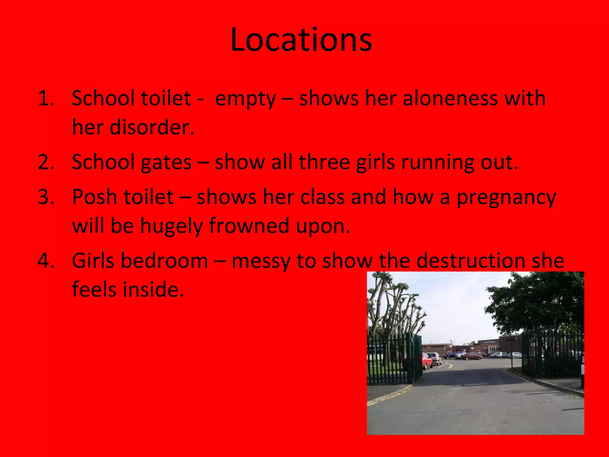 Locations  School toilet -  empty – shows her aloneness with her disorder. School gates – show all three girls running out. Posh toilet – shows her class and how a pregnancy will be hugely frowned upon. Girls bedroom – messy to show the destruction she feels inside. 