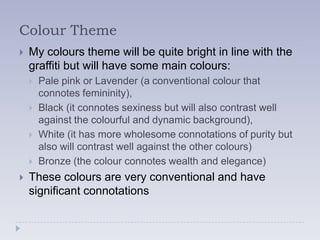 Colour Theme
   My colours theme will be quite bright in line with the
    graffiti but will have some main colours:
       Pale pink or Lavender (a conventional colour that
        connotes femininity),
       Black (it connotes sexiness but will also contrast well
        against the colourful and dynamic background),
       White (it has more wholesome connotations of purity but
        also will contrast well against the other colours)
       Bronze (the colour connotes wealth and elegance)
   These colours are very conventional and have
    significant connotations
 