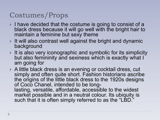 Costumes/Props
   I have decided that the costume is going to consist of a
    black dress because it will go well with the bright hair to
    maintain a feminine but sexy theme
   It will also contrast well against the bright and dynamic
    background
   It is also very iconographic and symbolic for its simplicity
    but also femininity and sexiness which is exactly what I
    am going for
   A little black dress is an evening or cocktail dress, cut
    simply and often quite short. Fashion historians ascribe
    the origins of the little black dress to the 1920s designs
    of Coco Chanel, intended to be long-
    lasting, versatile, affordable, accessible to the widest
    market possible and in a neutral colour. Its ubiquity is
    such that it is often simply referred to as the “LBD.”
 