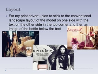 Layout
   For my print advert I plan to stick to the conventional
    landscape layout of the model on one side with the
    text on the other side in the top corner and then an
    image of the bottle below the text
 
