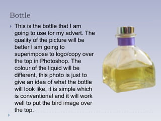 Bottle
   This is the bottle that I am
    going to use for my advert. The
    quality of the picture will be
    better I am going to
    superimpose to logo/copy over
    the top in Photoshop. The
    colour of the liquid will be
    different, this photo is just to
    give an idea of what the bottle
    will look like, it is simple which
    is conventional and it will work
    well to put the bird image over
    the top.
 