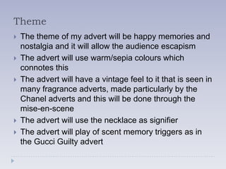 Theme
   The theme of my advert will be happy memories and
    nostalgia and it will allow the audience escapism
   The advert will use warm/sepia colours which
    connotes this
   The advert will have a vintage feel to it that is seen in
    many fragrance adverts, made particularly by the
    Chanel adverts and this will be done through the
    mise-en-scene
   The advert will use the necklace as signifier
   The advert will play of scent memory triggers as in
    the Gucci Guilty advert
 
