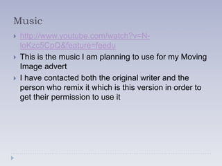 Music
   http://www.youtube.com/watch?v=N-
    loKzc5CpQ&feature=feedu
   This is the music I am planning to use for my Moving
    Image advert
   I have contacted both the original writer and the
    person who remix it which is this version in order to
    get their permission to use it
 