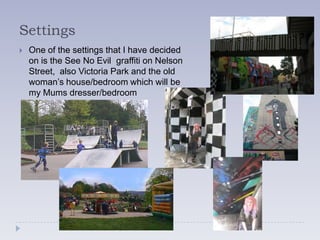 Settings
   One of the settings that I have decided
    on is the See No Evil graffiti on Nelson
    Street, also Victoria Park and the old
    woman’s house/bedroom which will be
    my Mums dresser/bedroom
 