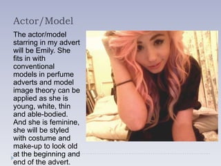 Actor/Model
The actor/model
starring in my advert
will be Emily. She
fits in with
conventional
models in perfume
adverts and model
image theory can be
applied as she is
young, white, thin
and able-bodied.
And she is feminine,
she will be styled
with costume and
make-up to look old
at the beginning and
end of the advert.
 