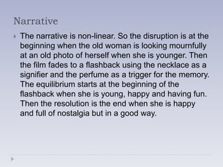 Narrative
   The narrative is non-linear. So the disruption is at the
    beginning when the old woman is looking mournfully
    at an old photo of herself when she is younger. Then
    the film fades to a flashback using the necklace as a
    signifier and the perfume as a trigger for the memory.
    The equilibrium starts at the beginning of the
    flashback when she is young, happy and having fun.
    Then the resolution is the end when she is happy
    and full of nostalgia but in a good way.
 