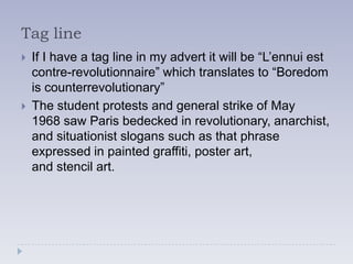 Tag line
   If I have a tag line in my advert it will be “L’ennui est
    contre-revolutionnaire” which translates to “Boredom
    is counterrevolutionary”
   The student protests and general strike of May
    1968 saw Paris bedecked in revolutionary, anarchist,
    and situationist slogans such as that phrase
    expressed in painted graffiti, poster art,
    and stencil art.
 