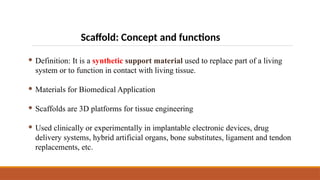 Scaffold: Concept and functions
 Definition: It is a synthetic support material used to replace part of a living
system or to function in contact with living tissue.
 Materials for Biomedical Application
 Scaffolds are 3D platforms for tissue engineering
 Used clinically or experimentally in implantable electronic devices, drug
delivery systems, hybrid artificial organs, bone substitutes, ligament and tendon
replacements, etc.
 