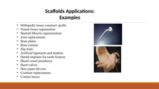 Scaffolds Applications:
Examples
• Orthopedic tissue construct /grafts
• Neural tissue regeneration
• Skeletal Muscle regereneration
• Joint replacements
• Bone plates
• Bone cement
• Hip Joint
• Artificial ligaments and tendons
• Dental implants for tooth fixation
• Blood vessel prostheses
• Heart valves
• Skin repair devices
• Cochlear replacements
• Contact lenses
 