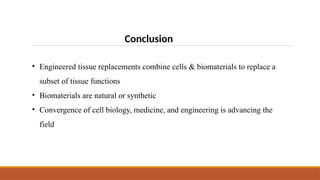 Conclusion
• Engineered tissue replacements combine cells & biomaterials to replace a
subset of tissue functions
• Biomaterials are natural or synthetic
• Convergence of cell biology, medicine, and engineering is advancing the
field
 