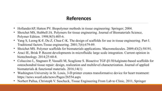 References
• HollanderAP, Hatton PV. Biopolymer methods in tissue engineering: Springer; 2004.
• Shoichet MS, Hubbell JA. Polymers for tissue engineering. Journal of Biomaterials Science,
Polymer Edition. 1998;9(5):405-6.
• Yang S, Leong K-F, Du Z, Chua C-K. The design of scaffolds for use in tissue engineering. Part I.
Traditional factors.Tissue engineering. 2001;7(6):679-89.
• Shoichet MS. Polymer scaffolds for biomaterials applications. Macromolecules. 2009;43(2):58191.
• Araci IE, Brisk P. Recent developments in microfluidic large scale integration. Current opinion in
biotechnology. 2014;25:60-8.
• Coluccino L, Stagnaro P, Vassalli M, Scaglione S. Bioactive TGF-β1/HAalginate-based scaffolds for
osteochondral tissue repair: design, realization and multilevel characterization. Journal of applied
biomaterials & functional materials. 2016;14(1)
• Washington University in St. Louis, 3-D printer creates transformative device for heart treatment:
https://news.wustl.edu/news/Pages/26554.aspx
• Norbert Pallua, Christoph V. Suscheck, Tissue Engineering From Lab to Clinic, 2011, Springer
 