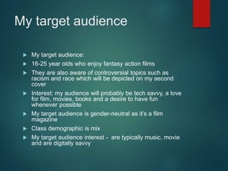 My target audience
 My target audience:
 16-25 year olds who enjoy fantasy action films
 They are also aware of controversial topics such as
racism and race which will be depicted on my second
cover
 Interest: my audience will probably be tech savvy, a love
for film, movies, books and a desire to have fun
whenever possible
 My target audience is gender-neutral as it’s a film
magazine
 Class demographic is mix
 My target audience interest - are typically music, movie
and are digitally savvy
 