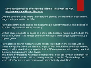Over the course of three weeks , I researched planned and created an entertainment
magazine in preparation for NEA.
Having researched and studied the magazines produced by Hearst, I have decided to
do a film magazine that will be fun loving.
My first cover is going to be based on a show called shadow hunters and the book ‘the
mortal instruments’. This fantasy genre film will appeal to my target audience as it’s a
popular genre.
Having looked at what magazines were already in production, my intention was to
create a magazine which are similar to style of Total Film, Empire and Entertainment
weekly . I will ensure that my magazine fits the NEA requirement with making clear that
the movie I am promoting is fun-loving.
This meant my magazine was based on fantasy but it will still have an element of fun-
loving in it. For example, I will be creating a sequel on the film ‘To all the Boys I’ve
loved before’ which is a teen romance and stereotypically ‘chick flick’
Developing my ideas and ensuring that this links with the NEA
requirements and Hearst Magazine
 