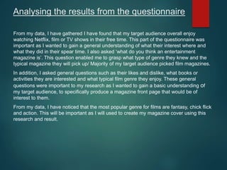 Analysing the results from the questionnaire
From my data, I have gathered I have found that my target audience overall enjoy
watching Netflix, film or TV shows in their free time. This part of the questionnaire was
important as I wanted to gain a general understanding of what their interest where and
what they did in their spear time. I also asked ‘what do you think an entertainment
magazine is’. This question enabled me to grasp what type of genre they knew and the
typical magazine they will pick up/ Majority of my target audience picked film magazines.
In addition, I asked general questions such as their likes and dislike, what books or
activities they are interested and what typical film genre they enjoy. These general
questions were important to my research as I wanted to gain a basic understanding of
my target audience, to specifically produce a magazine front page that would be of
interest to them.
From my data, I have noticed that the most popular genre for films are fantasy, chick flick
and action. This will be important as I will used to create my magazine cover using this
research and result.
 