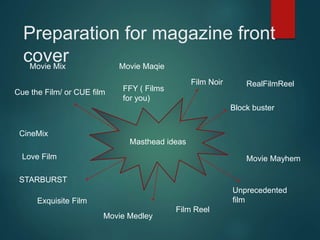Preparation for magazine front
cover
Masthead ideas
Cue the Film/ or CUE film
Film Noir
Exquisite Film
Unprecedented
film
Block buster
Movie Maqie
CineMix
Love Film
Film Reel
FFY ( Films
for you)
Movie Medley
Movie Mix
Movie Mayhem
STARBURST
RealFilmReel
 