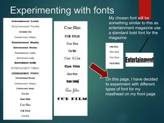 Experimenting with fonts
On this page, I have decided
to experiment with different
types of font for my
masthead on my front page
My chosen font will be
something similar to this as
entertainment magazine use
a standard bold font for the
magazine
 