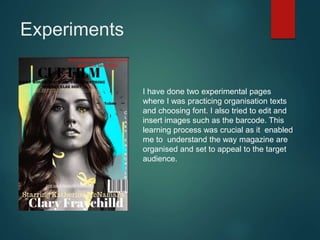 Experiments
I have done two experimental pages
where I was practicing organisation texts
and choosing font. I also tried to edit and
insert images such as the barcode. This
learning process was crucial as it enabled
me to understand the way magazine are
organised and set to appeal to the target
audience.
 